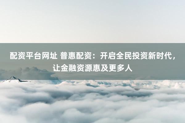 配资平台网址 普惠配资：开启全民投资新时代，让金融资源惠及更多人