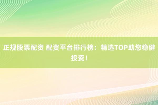 正规股票配资 配资平台排行榜：精选TOP助您稳健投资！