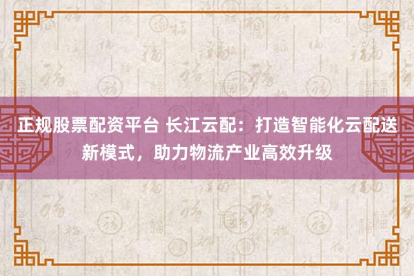 正规股票配资平台 长江云配：打造智能化云配送新模式，助力物流产业高效升级