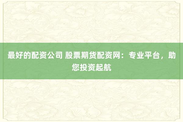 最好的配资公司 股票期货配资网：专业平台，助您投资起航