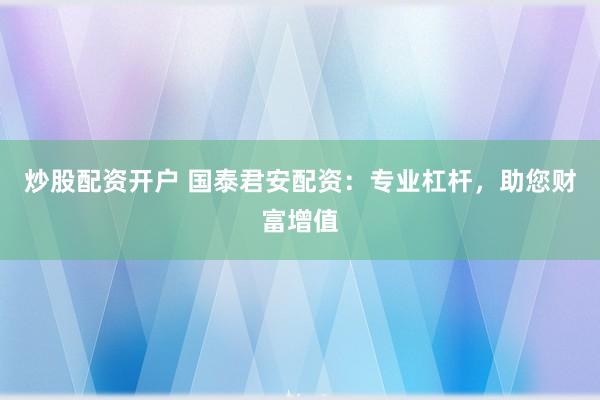 炒股配资开户 国泰君安配资：专业杠杆，助您财富增值