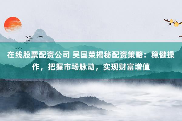 在线股票配资公司 吴国荣揭秘配资策略：稳健操作，把握市场脉动，实现财富增值