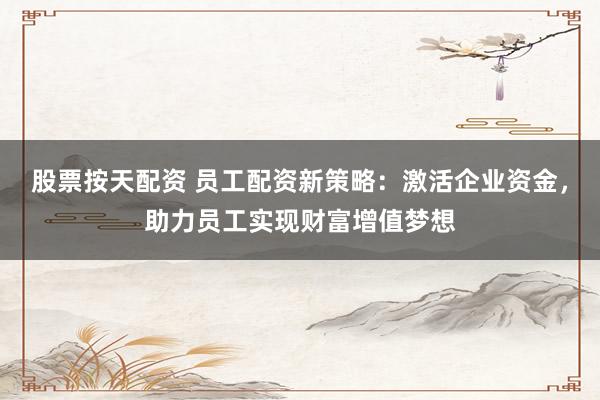 股票按天配资 员工配资新策略：激活企业资金，助力员工实现财富增值梦想