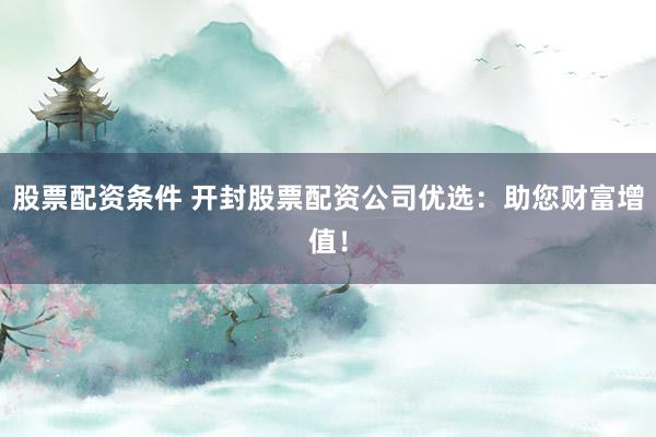 股票配资条件 开封股票配资公司优选：助您财富增值！