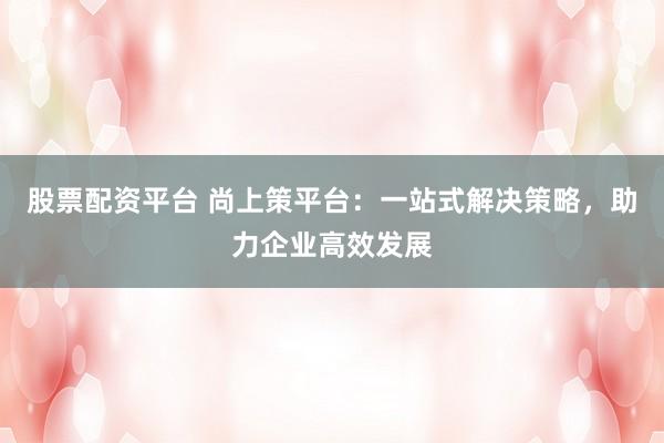 股票配资平台 尚上策平台：一站式解决策略，助力企业高效发展