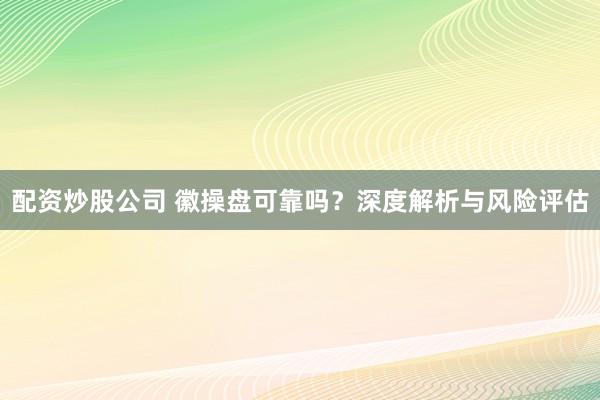 配资炒股公司 徽操盘可靠吗？深度解析与风险评估