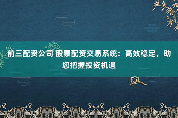 前三配资公司 股票配资交易系统：高效稳定，助您把握投资机遇