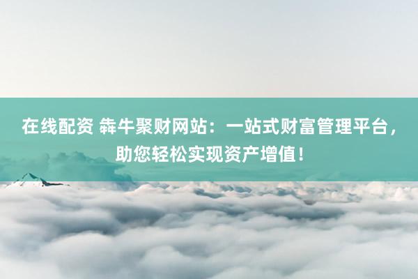 在线配资 犇牛聚财网站：一站式财富管理平台，助您轻松实现资产增值！
