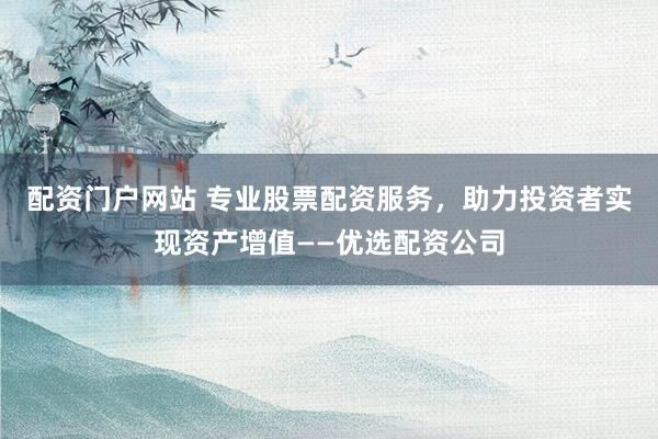 配资门户网站 专业股票配资服务，助力投资者实现资产增值——优选配资公司