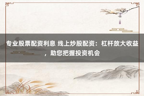 专业股票配资利息 线上炒股配资：杠杆放大收益，助您把握投资机会