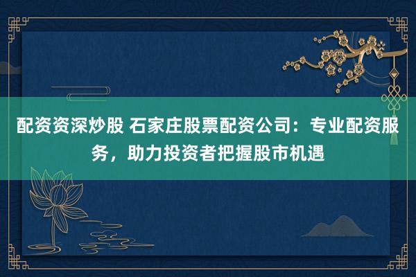 配资资深炒股 石家庄股票配资公司：专业配资服务，助力投资者把握股市机遇