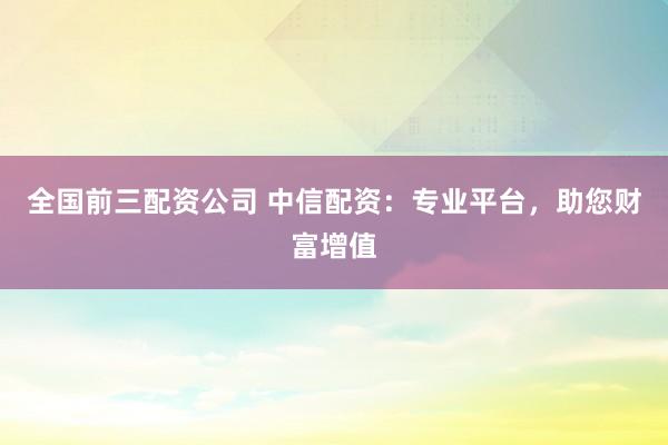 全国前三配资公司 中信配资：专业平台，助您财富增值