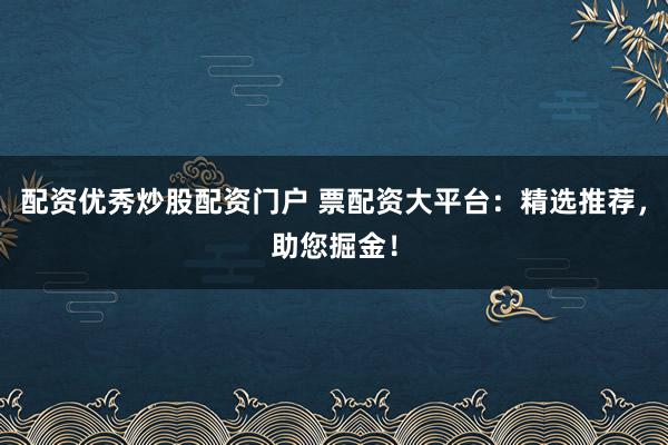 配资优秀炒股配资门户 票配资大平台：精选推荐，助您掘金！