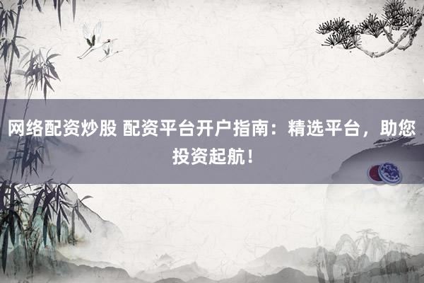 网络配资炒股 配资平台开户指南：精选平台，助您投资起航！