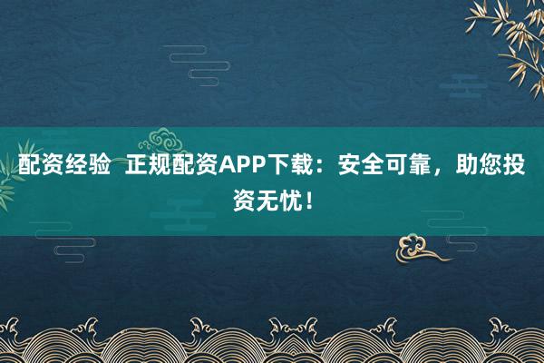 配资经验  正规配资APP下载：安全可靠，助您投资无忧！