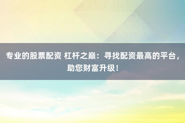 专业的股票配资 杠杆之巅：寻找配资最高的平台，助您财富升级！