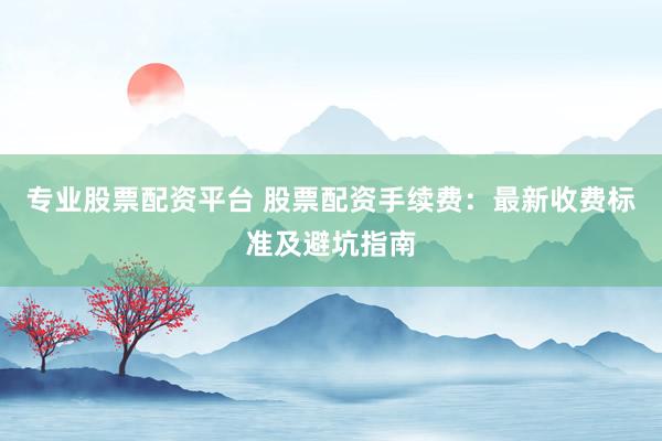 专业股票配资平台 股票配资手续费：最新收费标准及避坑指南