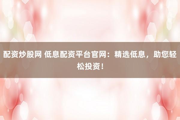 配资炒股网 低息配资平台官网：精选低息，助您轻松投资！
