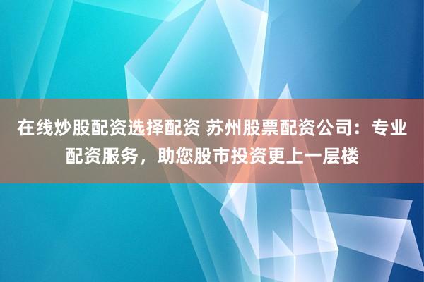 在线炒股配资选择配资 苏州股票配资公司：专业配资服务，助您股市投资更上一层楼