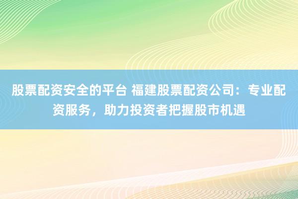 股票配资安全的平台 福建股票配资公司：专业配资服务，助力投资者把握股市机遇