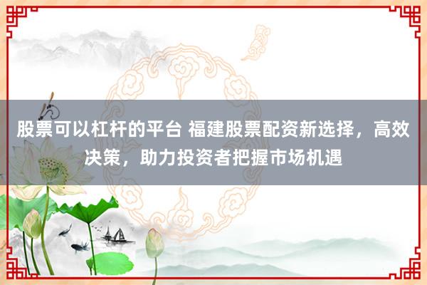 股票可以杠杆的平台 福建股票配资新选择，高效决策，助力投资者把握市场机遇