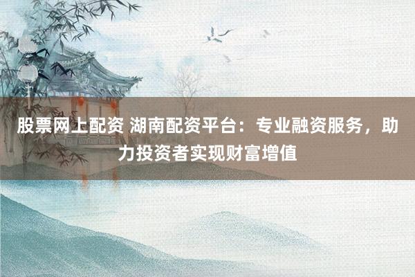 股票网上配资 湖南配资平台：专业融资服务，助力投资者实现财富增值