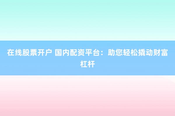 在线股票开户 国内配资平台：助您轻松撬动财富杠杆