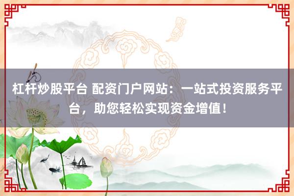 杠杆炒股平台 配资门户网站：一站式投资服务平台，助您轻松实现资金增值！