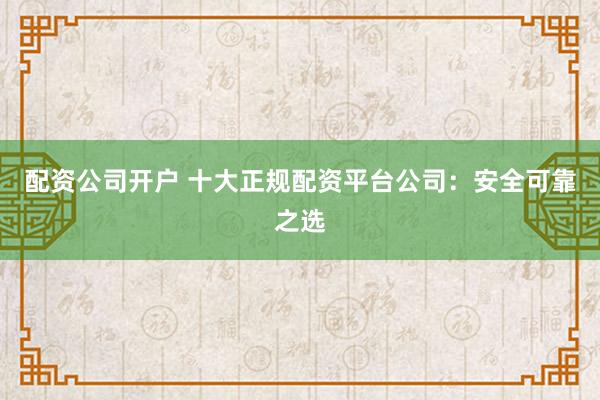 配资公司开户 十大正规配资平台公司：安全可靠之选