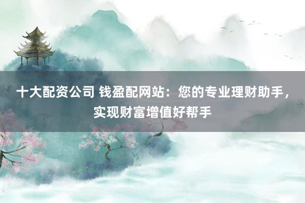 十大配资公司 钱盈配网站：您的专业理财助手，实现财富增值好帮手