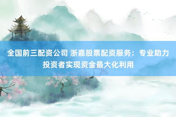 全国前三配资公司 浙嘉股票配资服务：专业助力投资者实现资金最大化利用
