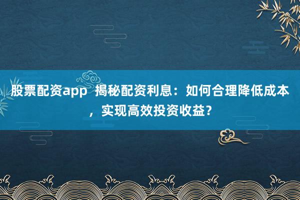 股票配资app  揭秘配资利息：如何合理降低成本，实现高效投资收益？