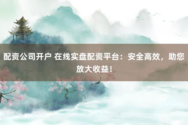 配资公司开户 在线实盘配资平台：安全高效，助您放大收益！