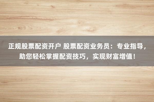正规股票配资开户 股票配资业务员：专业指导，助您轻松掌握配资技巧，实现财富增值！