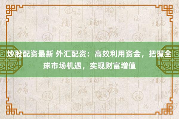 炒股配资最新 外汇配资：高效利用资金，把握全球市场机遇，实现财富增值