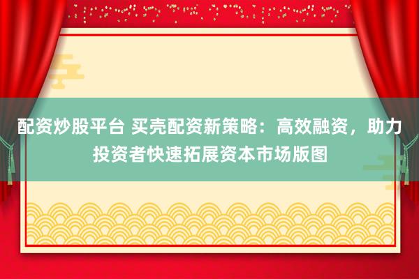 配资炒股平台 买壳配资新策略：高效融资，助力投资者快速拓展资本市场版图