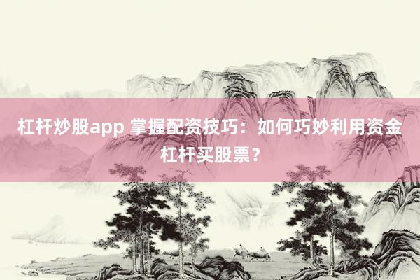 杠杆炒股app 掌握配资技巧：如何巧妙利用资金杠杆买股票？