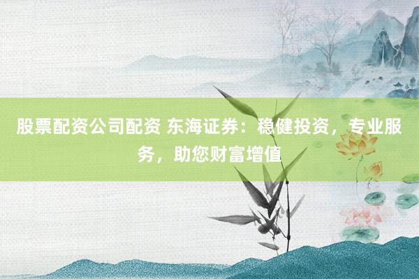 股票配资公司配资 东海证券：稳健投资，专业服务，助您财富增值