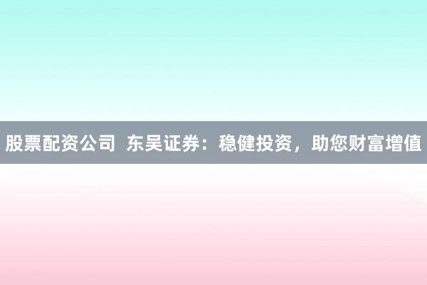 股票配资公司  东吴证券：稳健投资，助您财富增值