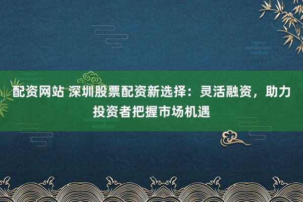 配资网站 深圳股票配资新选择：灵活融资，助力投资者把握市场机遇