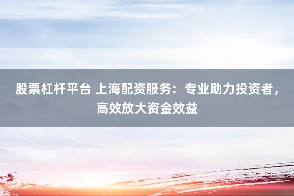 股票杠杆平台 上海配资服务：专业助力投资者，高效放大资金效益