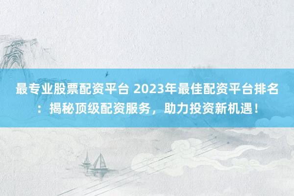 最专业股票配资平台 2023年最佳配资平台排名：揭秘顶级配资服务，助力投资新机遇！