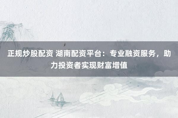 正规炒股配资 湖南配资平台：专业融资服务，助力投资者实现财富增值