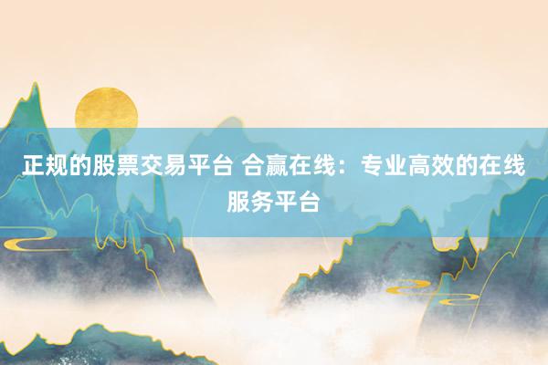 正规的股票交易平台 合赢在线：专业高效的在线服务平台