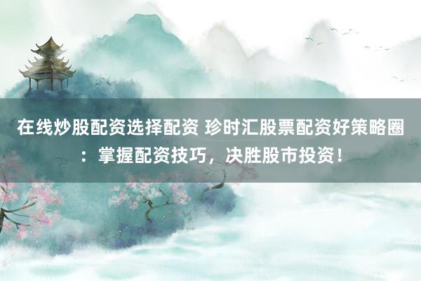 在线炒股配资选择配资 珍时汇股票配资好策略圈：掌握配资技巧，决胜股市投资！