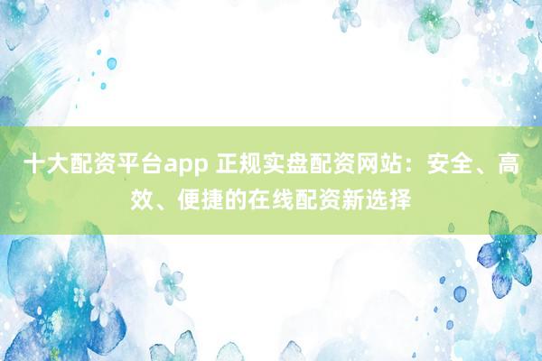 十大配资平台app 正规实盘配资网站：安全、高效、便捷的在线配资新选择