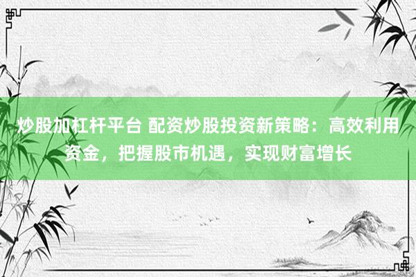 炒股加杠杆平台 配资炒股投资新策略：高效利用资金，把握股市机遇，实现财富增长