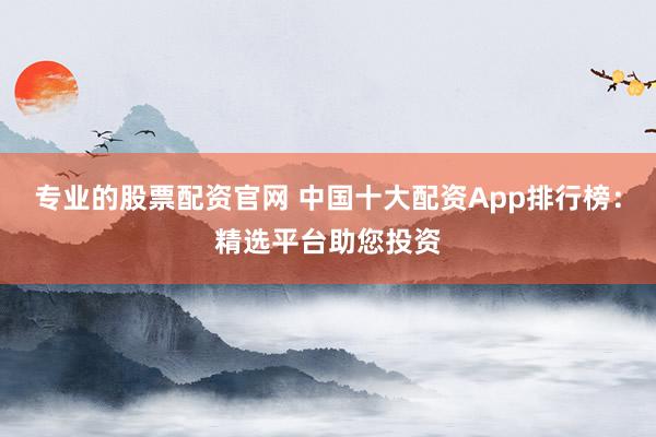 专业的股票配资官网 中国十大配资App排行榜：精选平台助您投资