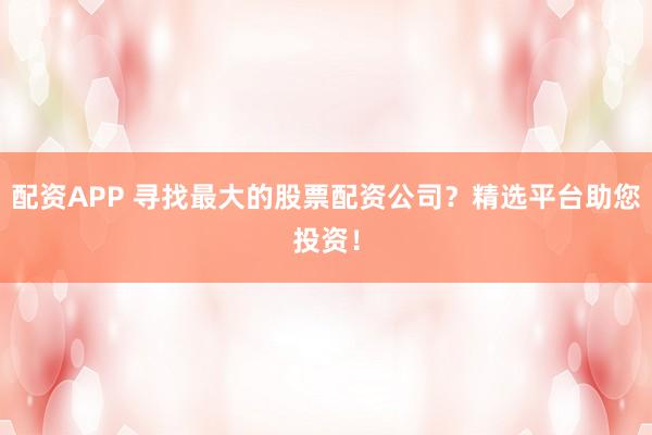 配资APP 寻找最大的股票配资公司？精选平台助您投资！