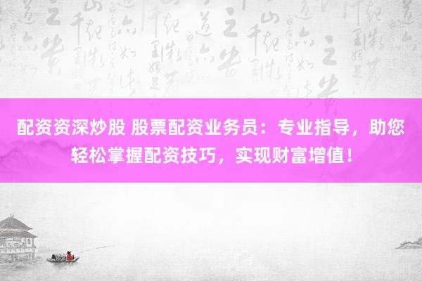 配资资深炒股 股票配资业务员：专业指导，助您轻松掌握配资技巧，实现财富增值！